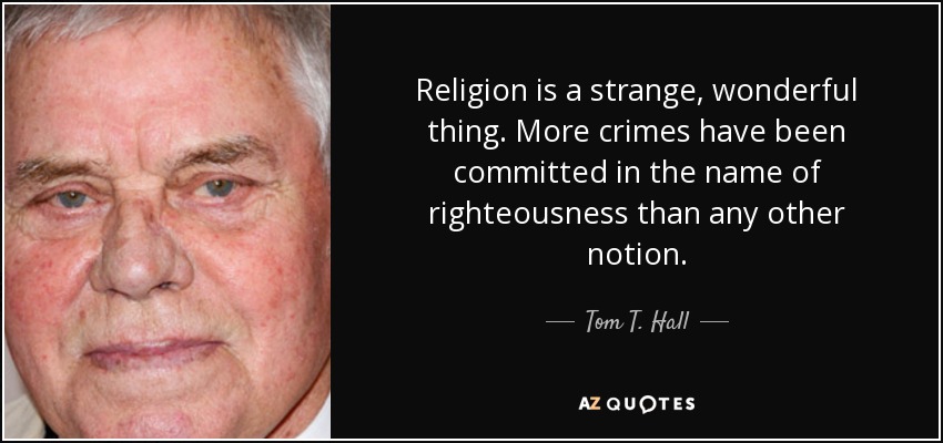Religion is a strange, wonderful thing. More crimes have been committed in the name of righteousness than any other notion. - Tom T. Hall
