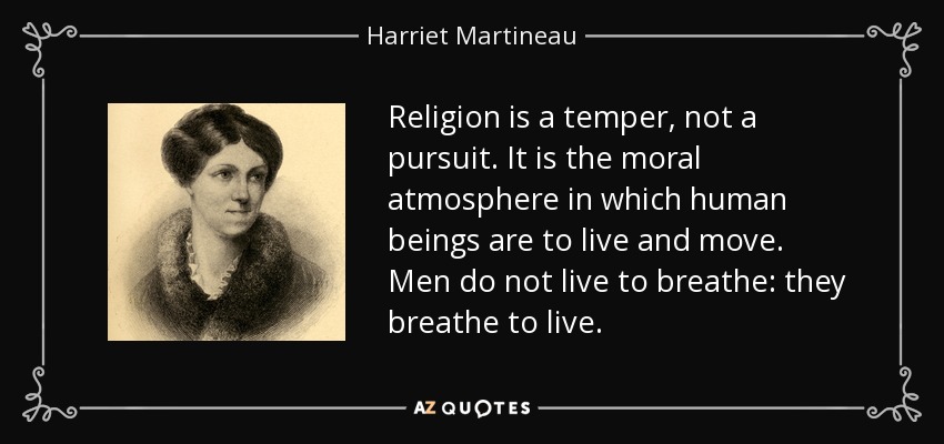 Religion is a temper, not a pursuit. It is the moral atmosphere in which human beings are to live and move. Men do not live to breathe: they breathe to live. - Harriet Martineau