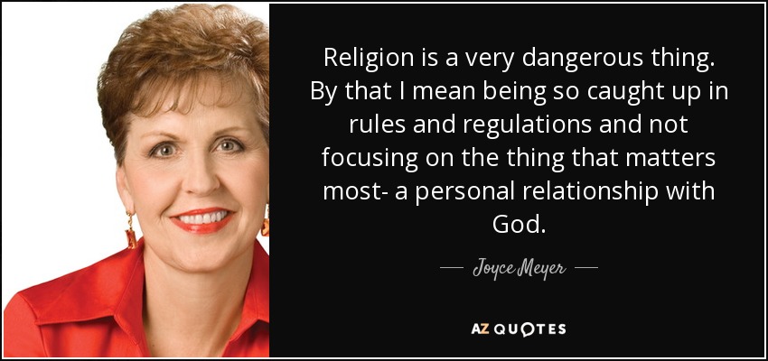 Religion is a very dangerous thing. By that I mean being so caught up in rules and regulations and not focusing on the thing that matters most- a personal relationship with God. - Joyce Meyer