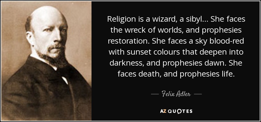 Religion is a wizard, a sibyl . . . She faces the wreck of worlds, and prophesies restoration. She faces a sky blood-red with sunset colours that deepen into darkness, and prophesies dawn. She faces death, and prophesies life. - Felix Adler