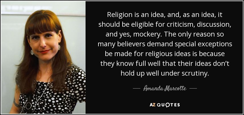 Religion is an idea, and, as an idea, it should be eligible for criticism, discussion, and yes, mockery. The only reason so many believers demand special exceptions be made for religious ideas is because they know full well that their ideas don’t hold up well under scrutiny. - Amanda Marcotte