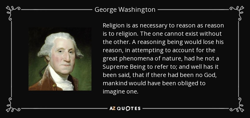 Religion is as necessary to reason as reason is to religion. The one cannot exist without the other. A reasoning being would lose his reason, in attempting to account for the great phenomena of nature, had he not a Supreme Being to refer to; and well has it been said, that if there had been no God, mankind would have been obliged to imagine one. - George Washington