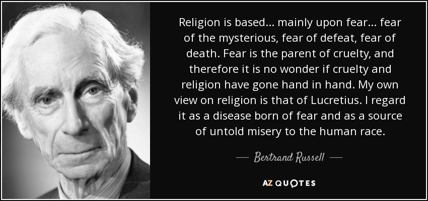 Religion is based ... mainly upon fear ... fear of the mysterious, fear of defeat, fear of death. Fear is the parent of cruelty, and therefore it is no wonder if cruelty and religion have gone hand in hand. My own view on religion is that of Lucretius. I regard it as a disease born of fear and as a source of untold misery to the human race. - Bertrand Russell