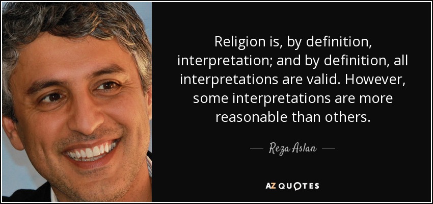 Religion is, by definition, interpretation; and by definition, all interpretations are valid. However, some interpretations are more reasonable than others. - Reza Aslan