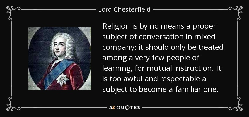 Religion is by no means a proper subject of conversation in mixed company; it should only be treated among a very few people of learning, for mutual instruction. It is too awful and respectable a subject to become a familiar one. - Lord Chesterfield