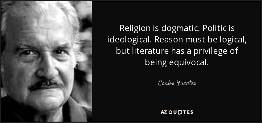 Religion is dogmatic. Politic is ideological. Reason must be logical, but literature has a privilege of being equivocal. - Carlos Fuentes
