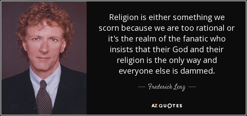Religion is either something we scorn because we are too rational or it's the realm of the fanatic who insists that their God and their religion is the only way and everyone else is dammed. - Frederick Lenz