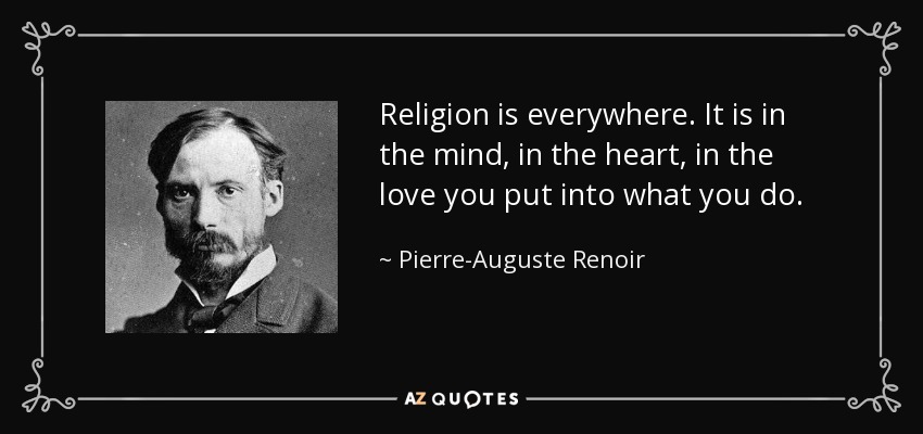 Religion is everywhere. It is in the mind, in the heart, in the love you put into what you do. - Pierre-Auguste Renoir
