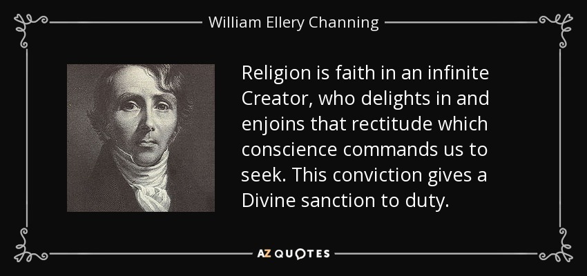 Religion is faith in an infinite Creator, who delights in and enjoins that rectitude which conscience commands us to seek. This conviction gives a Divine sanction to duty. - William Ellery Channing