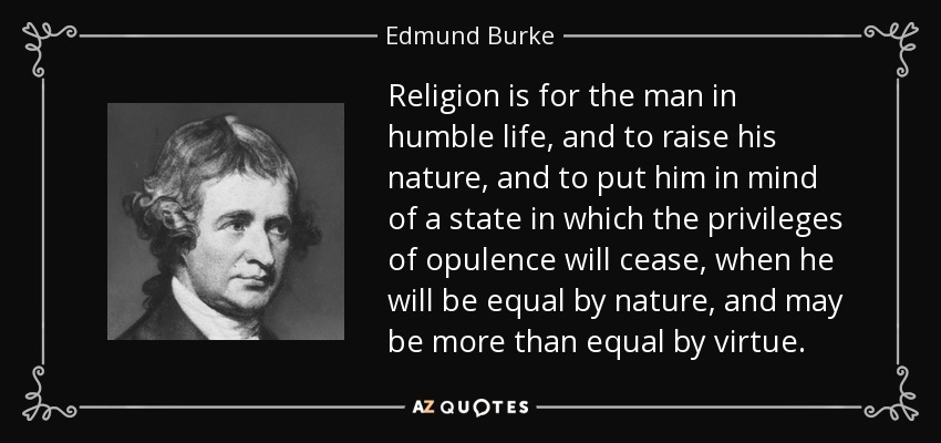 Religion is for the man in humble life, and to raise his nature, and to put him in mind of a state in which the privileges of opulence will cease, when he will be equal by nature, and may be more than equal by virtue. - Edmund Burke