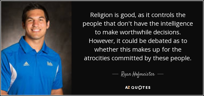 Religion is good, as it controls the people that don't have the intelligence to make worthwhile decisions. However, it could be debated as to whether this makes up for the atrocities committed by these people. - Ryan Hofmeister