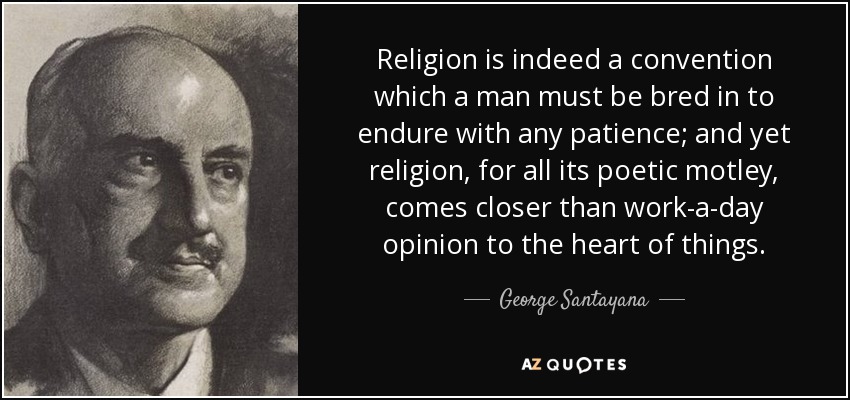 Religion is indeed a convention which a man must be bred in to endure with any patience; and yet religion, for all its poetic motley, comes closer than work-a-day opinion to the heart of things. - George Santayana