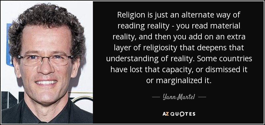 Religion is just an alternate way of reading reality - you read material reality, and then you add on an extra layer of religiosity that deepens that understanding of reality. Some countries have lost that capacity, or dismissed it or marginalized it. - Yann Martel