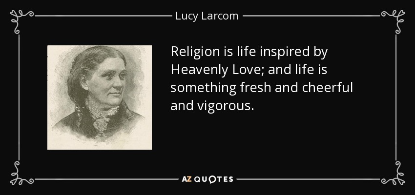 Religion is life inspired by Heavenly Love; and life is something fresh and cheerful and vigorous. - Lucy Larcom