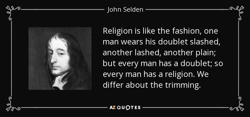 Religion is like the fashion, one man wears his doublet slashed, another lashed, another plain; but every man has a doublet; so every man has a religion. We differ about the trimming. - John Selden