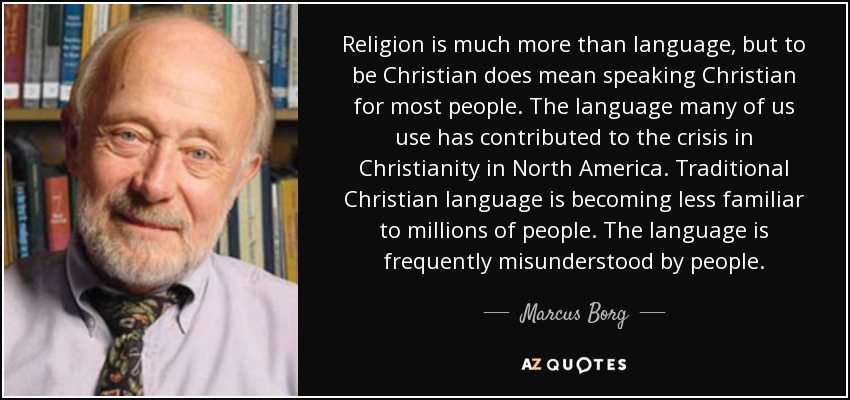 Religion is much more than language, but to be Christian does mean speaking Christian for most people. The language many of us use has contributed to the crisis in Christianity in North America. Traditional Christian language is becoming less familiar to millions of people. The language is frequently misunderstood by people. - Marcus Borg