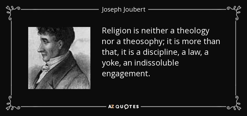 Religion is neither a theology nor a theosophy; it is more than that, it is a discipline, a law, a yoke, an indissoluble engagement. - Joseph Joubert