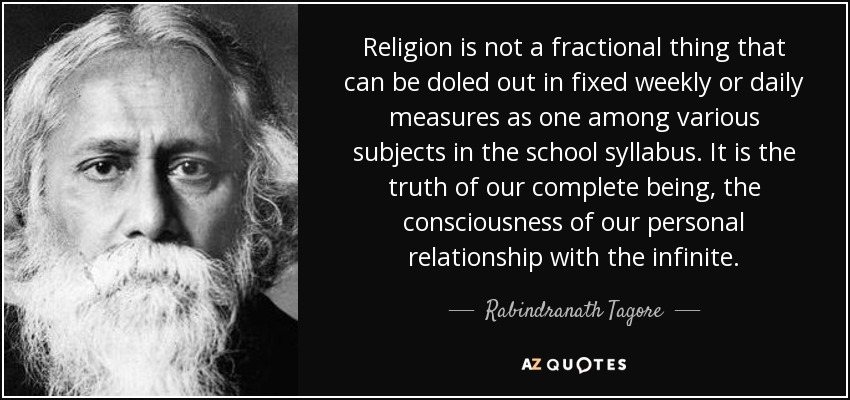 Religion is not a fractional thing that can be doled out in fixed weekly or daily measures as one among various subjects in the school syllabus. It is the truth of our complete being, the consciousness of our personal relationship with the infinite. - Rabindranath Tagore