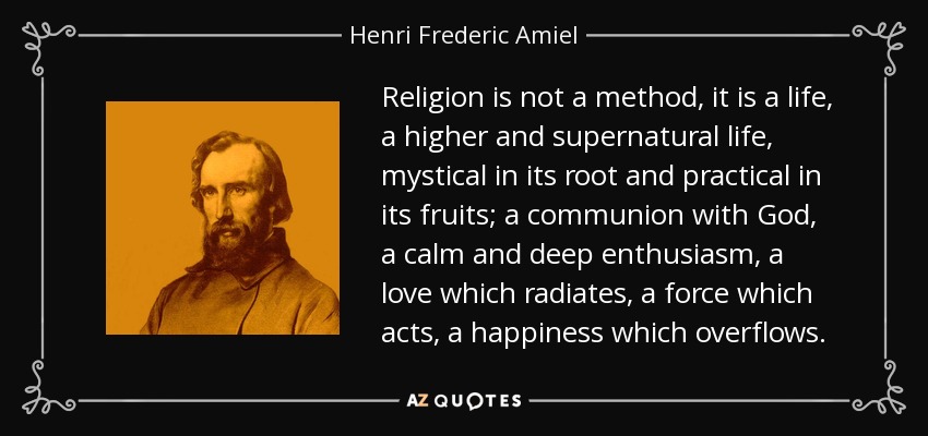 Religion is not a method, it is a life, a higher and supernatural life, mystical in its root and practical in its fruits; a communion with God, a calm and deep enthusiasm, a love which radiates, a force which acts, a happiness which overflows. - Henri Frederic Amiel