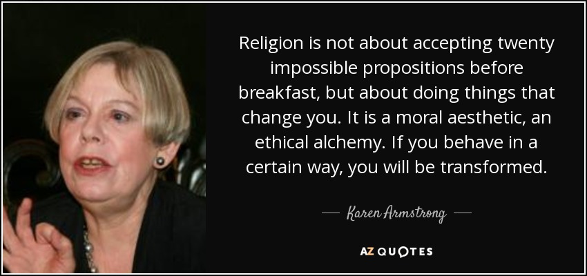Religion is not about accepting twenty impossible propositions before breakfast, but about doing things that change you. It is a moral aesthetic, an ethical alchemy. If you behave in a certain way, you will be transformed. - Karen Armstrong