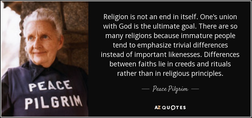 Religion is not an end in itself. One's union with God is the ultimate goal. There are so many religions because immature people tend to emphasize trivial differences instead of important likenesses. Differences between faiths lie in creeds and rituals rather than in religious principles. - Peace Pilgrim