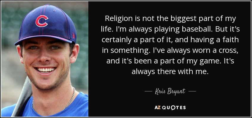 Religion is not the biggest part of my life. I'm always playing baseball. But it's certainly a part of it, and having a faith in something. I've always worn a cross, and it's been a part of my game. It's always there with me. - Kris Bryant