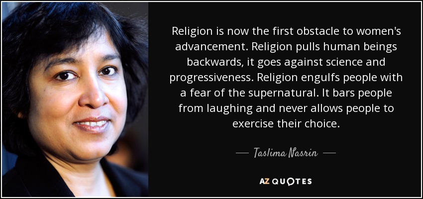 Religion is now the first obstacle to women's advancement. Religion pulls human beings backwards, it goes against science and progressiveness. Religion engulfs people with a fear of the supernatural. It bars people from laughing and never allows people to exercise their choice. - Taslima Nasrin