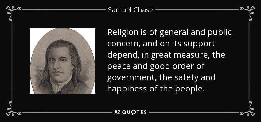 Religion is of general and public concern, and on its support depend, in great measure, the peace and good order of government, the safety and happiness of the people. - Samuel Chase