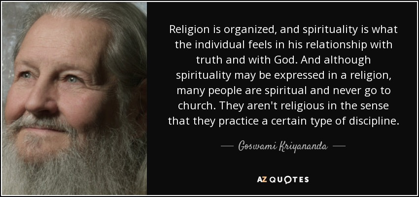 Religion is organized, and spirituality is what the individual feels in his relationship with truth and with God. And although spirituality may be expressed in a religion, many people are spiritual and never go to church. They aren't religious in the sense that they practice a certain type of discipline. - Goswami Kriyananda