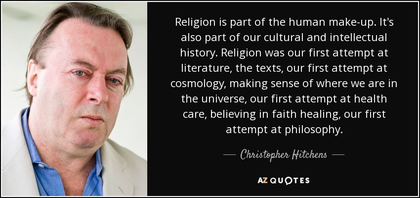 Religion is part of the human make-up. It's also part of our cultural and intellectual history. Religion was our first attempt at literature, the texts, our first attempt at cosmology, making sense of where we are in the universe, our first attempt at health care, believing in faith healing, our first attempt at philosophy. - Christopher Hitchens