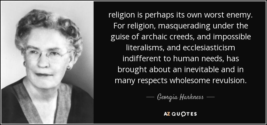 religion is perhaps its own worst enemy. For religion, masquerading under the guise of archaic creeds, and impossible literalisms, and ecclesiasticism indifferent to human needs, has brought about an inevitable and in many respects wholesome revulsion. - Georgia Harkness