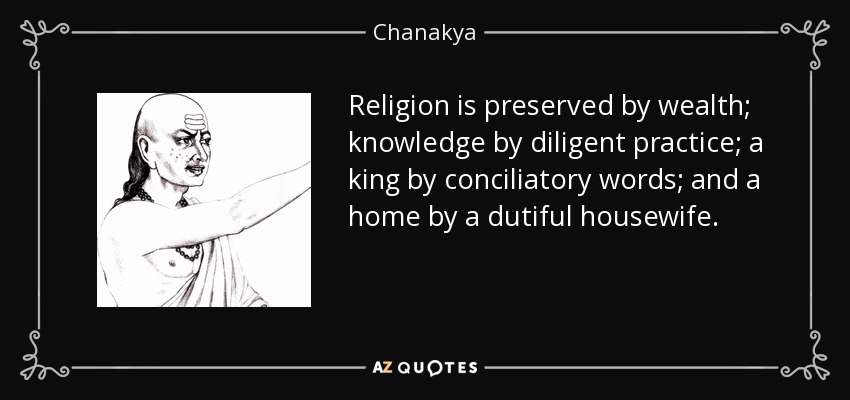 Religion is preserved by wealth; knowledge by diligent practice; a king by conciliatory words; and a home by a dutiful housewife. - Chanakya