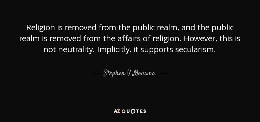Religion is removed from the public realm, and the public realm is removed from the affairs of religion. However, this is not neutrality. Implicitly, it supports secularism. - Stephen V Monsma