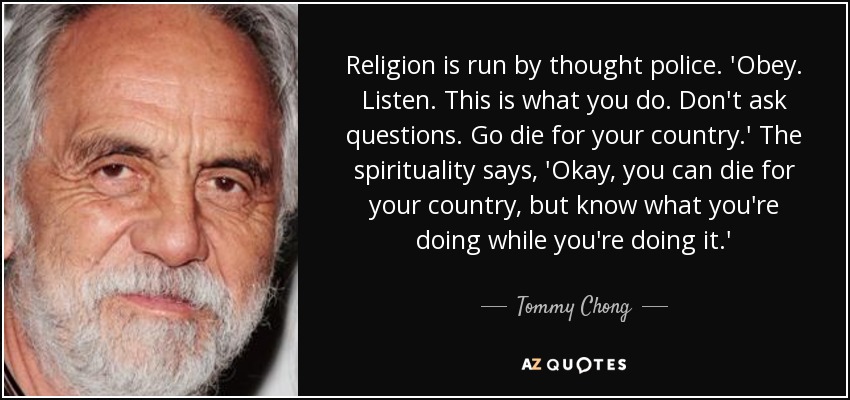 Religion is run by thought police. 'Obey. Listen. This is what you do. Don't ask questions. Go die for your country.' The spirituality says, 'Okay, you can die for your country, but know what you're doing while you're doing it.' - Tommy Chong