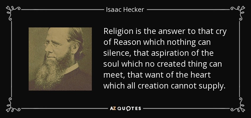 Religion is the answer to that cry of Reason which nothing can silence, that aspiration of the soul which no created thing can meet, that want of the heart which all creation cannot supply. - Isaac Hecker