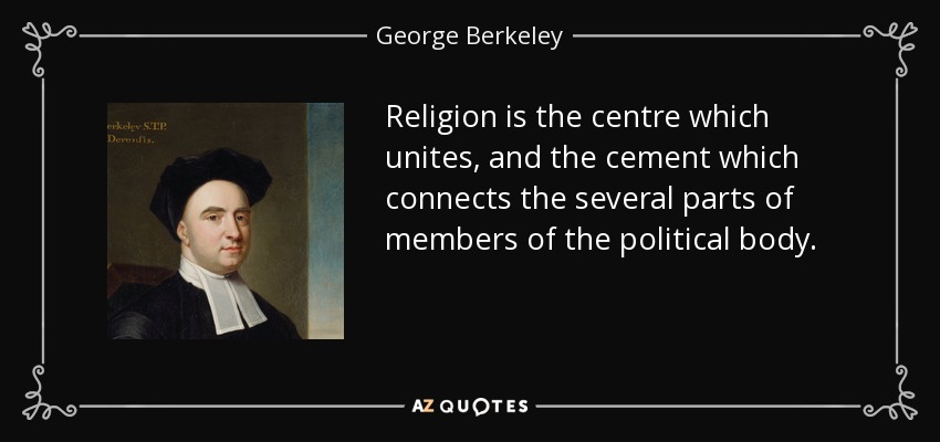 Religion is the centre which unites, and the cement which connects the several parts of members of the political body. - George Berkeley