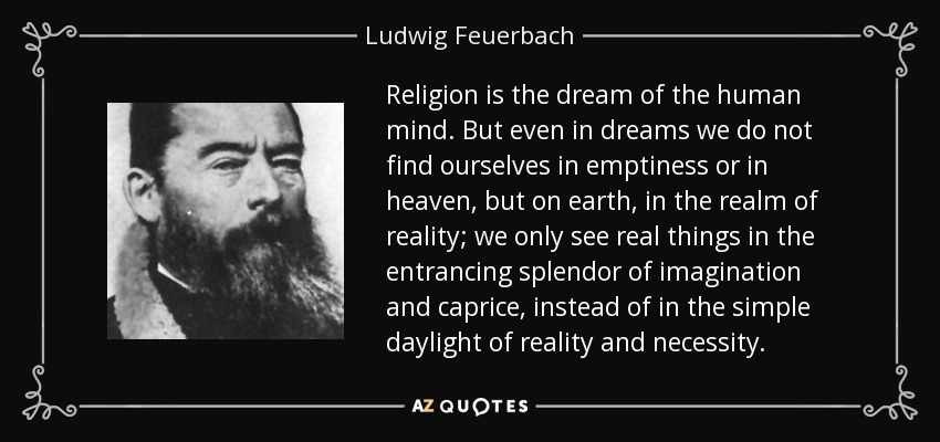 Religion is the dream of the human mind. But even in dreams we do not find ourselves in emptiness or in heaven, but on earth, in the realm of reality; we only see real things in the entrancing splendor of imagination and caprice, instead of in the simple daylight of reality and necessity. - Ludwig Feuerbach