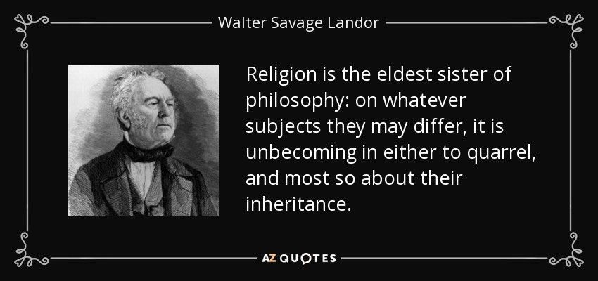Religion is the eldest sister of philosophy: on whatever subjects they may differ, it is unbecoming in either to quarrel, and most so about their inheritance. - Walter Savage Landor