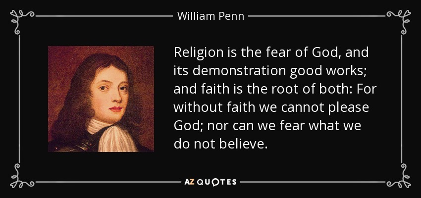 Religion is the fear of God, and its demonstration good works; and faith is the root of both: For without faith we cannot please God; nor can we fear what we do not believe. - William Penn