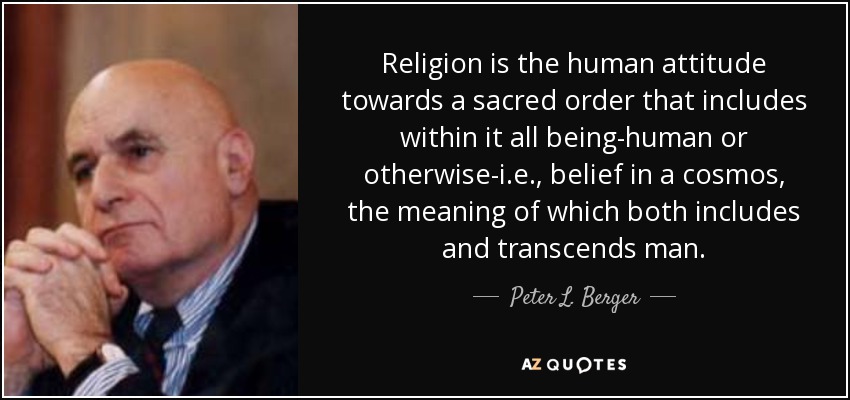 Religion is the human attitude towards a sacred order that includes within it all being-human or otherwise-i.e., belief in a cosmos, the meaning of which both includes and transcends man. - Peter L. Berger