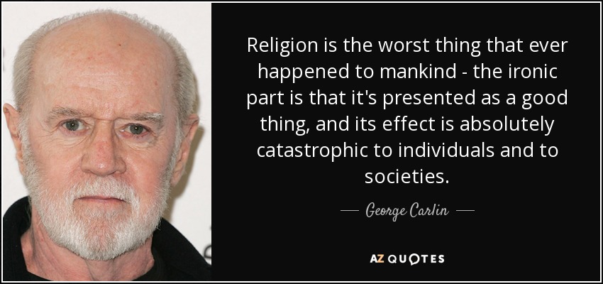 Religion is the worst thing that ever happened to mankind - the ironic part is that it's presented as a good thing, and its effect is absolutely catastrophic to individuals and to societies. - George Carlin