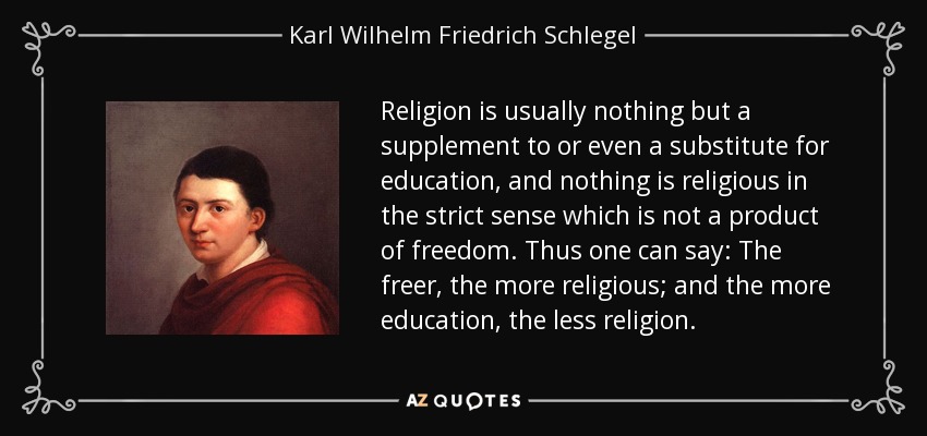 Religion is usually nothing but a supplement to or even a substitute for education, and nothing is religious in the strict sense which is not a product of freedom. Thus one can say: The freer, the more religious; and the more education, the less religion. - Karl Wilhelm Friedrich Schlegel