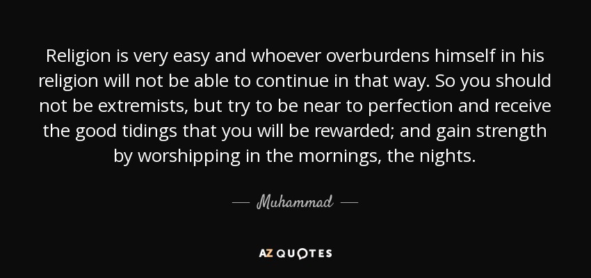 Religion is very easy and whoever overburdens himself in his religion will not be able to continue in that way. So you should not be extremists, but try to be near to perfection and receive the good tidings that you will be rewarded; and gain strength by worshipping in the mornings, the nights. - Muhammad