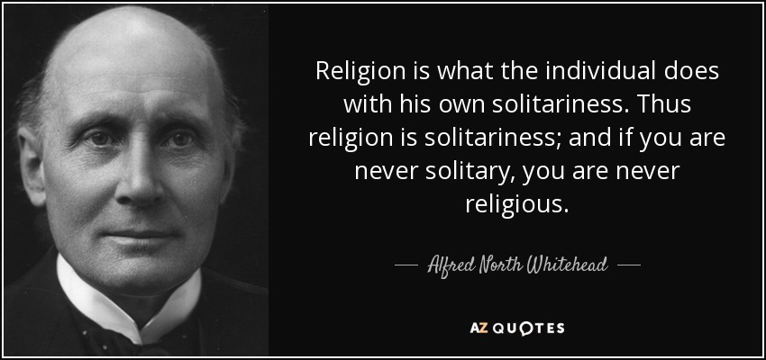 Religion is what the individual does with his own solitariness. Thus religion is solitariness; and if you are never solitary, you are never religious. - Alfred North Whitehead