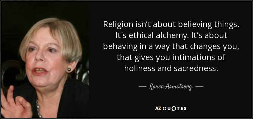 Religion isn’t about believing things. It's ethical alchemy. It’s about behaving in a way that changes you, that gives you intimations of holiness and sacredness. - Karen Armstrong