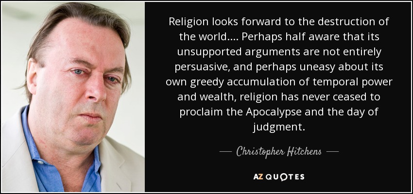 Religion looks forward to the destruction of the world.... Perhaps half aware that its unsupported arguments are not entirely persuasive, and perhaps uneasy about its own greedy accumulation of temporal power and wealth, religion has never ceased to proclaim the Apocalypse and the day of judgment. - Christopher Hitchens