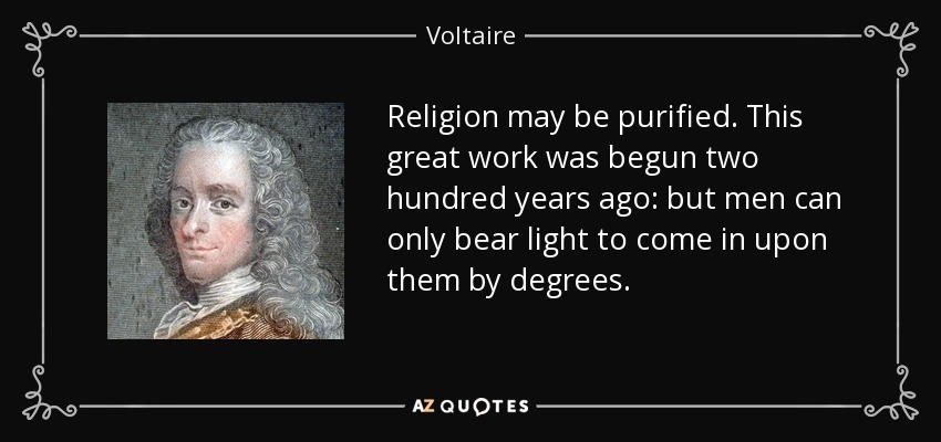 Religion may be purified. This great work was begun two hundred years ago: but men can only bear light to come in upon them by degrees. - Voltaire