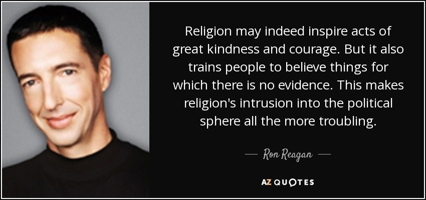 Religion may indeed inspire acts of great kindness and courage. But it also trains people to believe things for which there is no evidence. This makes religion's intrusion into the political sphere all the more troubling. - Ron Reagan