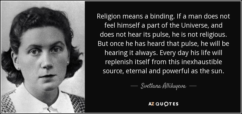 Religion means a binding. If a man does not feel himself a part of the Universe, and does not hear its pulse, he is not religious. But once he has heard that pulse, he will be hearing it always. Every day his life will replenish itself from this inexhaustible source, eternal and powerful as the sun. - Svetlana Alliluyeva