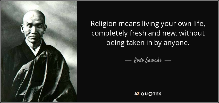 Religion means living your own life, completely fresh and new, without being taken in by anyone. - Kodo Sawaki